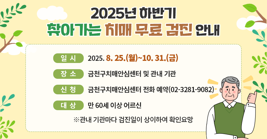 ○ 제목: 2025년 하반기 찾아가는 치매 무료 검진 안내 
     ○ 일시: 2025. 8. 25.(월)~10. 31.(금) 
     ○ 장소: 금천구치매안심센터 및 관내 기관 
     ○ 신청: 금천구치매안심센터 전화 예약(02-3281-9082)
     ○ 대상: 만 60세 이상 어르신 
      ※관내 기관마다 검진일이 상이하여 확인요망