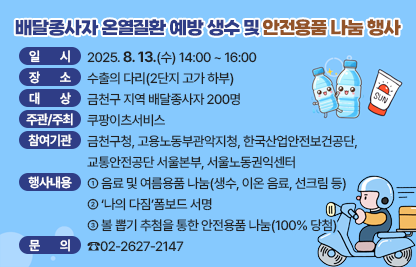 ○ 행 사 명 : 배달종사자 온열질환 예방 안전용품 나눔 행사
 ○ 일    시 : 2025. 8. 13.(수) 14:00 ~ 16:00
 ○ 장    소 : 수출의 다리(2단지 고가 하부)
 ○ 대    상 : 금천구 지역 배달종사자 200명
 ○ 주관 및 주최 : 쿠팡이츠서비스
 ○ 참여기관 : 금천구청, 고용노동부관악지청, 
                한국산업안전보건공단, 교통안전공단 서울본부, 서울노동권익센터
 ○ 행사내용
  - 음료 및 여름용품 나눔(생수, 이온 음료, 선크림 등)
  -‘나의 다짐’폼보드 서명 
  - 볼 뽑기 추첨을 통한 안전용품 나눔(100% 당첨)
 ○ 문     의 : ☎02-2627-2147