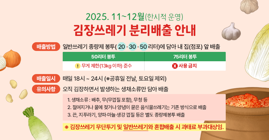 ◆ 제목 : 김장쓰레기 분리배출 안내 ◆
   ○ 기    간 : 2025. 11~12월(한시적 운영)
   ○ 배출방법 : 일반쓰레기 종량제 봉투(20·30·50리터)에 담아 내 집(점포) 앞 배출
                ※ 50리터 봉투 무게제한(13kg 이하) 준수
                ※ 75리터 봉투 사용 금지 
   ○ 배출일시 : 매일 18시 ~ 24시 (※공휴일 전날, 토요일 제외)
   ○ 유의사항 : 오직 김장하면서 발생하는 생채소류만 담아 배출
      1. 생채소류 : 배추, 무(무껍질 포함), 무청 등
       2. 절여지거나 물에 젖거나 양념이 묻은 음식물쓰레기는기존 방식으로 배출
      3. 끈, 지푸라기, 양파‧마늘‧생강 껍질 등은 별도 종량제봉투 배출

    ※ 김장쓰레기 무단투기 및 일반쓰레기와 혼합배출 시 과태료부과대상임.