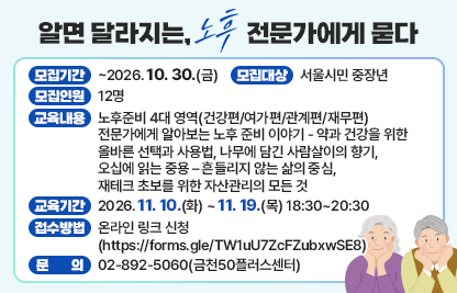 알면 달라지는 노후, 전문가에게 묻다’ 수강생 모집
 • 모집기간 : ~2026. 10. 30.(금)
 • 모집대상 : 서울시민 중장년
 • 모집인원 : 12명
 • 교육내용 : 노후준비 4대 영역(건강편/여가편/관계편/재무편) 전문가에게 알아보는 노후 준비 이야기 - 약과 건강을 위한 올바른 선택과 사용법, 나무에 담긴 사람살이의 향기, 오십에 읽는 중용 – 흔들리지 않는 삶의 중심, 재테크 초보를 위한 자산관리의 모든 것 
 • 교육기간 : 2026. 11. 10.(화) ~ 11. 19.(목) 18:30~20:30
 • 접수방법 : 온라인 링크 신청 (https://forms.gle/TW1uU7ZcFZubxwSE8)
 • 문    의 : 02-892-5060(금천50플러스센터)