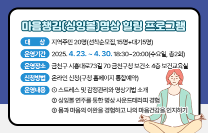 ◆ 마음챙김(싱잉볼)명상 힐링 프로그램 신청 안내 ◆ 
○ 대    상 : 지역주민 20명(선착순모집,15명+대기5명)
○ 운영기간 : 2025. 4. 23. ~ 4. 30. 18:30~20:00(수요일, 총2회)
○ 운영장소 : 금천구 시흥대로73길 70 금천구청 보건소 4층 보건교육실
○ 신청방법 : 온라인 신청(구청 홈페이지 통합예약)
○ 운영내용 : 
-스트레스 및 감정관리와 명상기법 소개
-싱잉볼 연주를 통한 명상 사운드테라피 경험
-몸과 마음의 이완을 경험하고 나의 마음건강을 인지하기