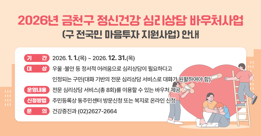□ 제   목 : 2026년 금천구 정신건강 심리상담 바우처사업(구 전국민 마음투자 지원사업) 안내
□ 기    간 : 2026. 1. 1.(목) ~ 2026. 12. 31.(목)
□ 대    상 : 우울 ·불안 등 정서적 어려움으로 심리상담이 필요하다고 인정되는 구민(대화 기반의 전문 심리상담 서비스로 대화가 원활하여야 함)
□ 운영내용 : 전문 심리상담 서비스(총 8회)를 이용할 수 있는 바우처 제공
□ 신청방법 : 주민등록상 동주민센터 방문신청 또는 복지로 온라인 신청
□ 문    의 : 건강증진과 (02)2627-2664