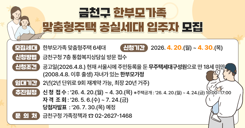 📢 금천구 한부모가족 맞춤형주택 공실세대 입주자 모집 📢

✅ 모집세대 : 한부모가족 맞춤형주택 6세대
✅ 신청기간 : 2026. 4. 20.(월) ~ 4. 30.(목)
✅ 신청방법 : 금천구청 7층 통합복지상담실 방문 접수
✅ 신청조건 : 공고일(2026.4.8.) 현재 서울시에 주민등록을 둔 무주택세대구성원으로 만 18세 미만(2008.4.8. 이후 출생) 자녀가 있는 한부모가정
✅ 임대기간 : 2년(2년 단위로 9회 재계약 가능, 최장 20년 거주)
✅ 추진일정
 - 신청접수 : ’26. 4. 20.(월) ~ 4. 30.(목)
   ※ 주택공개 : ’26. 4. 20.(월) ~ 4. 24.(금) 10:00~17:00
 - 자격조회 : ’26. 5. 6.(수) ~ 7. 24.(금)
 - 당첨자발표 : ’26. 7. 30.(목) 예정 
✅ 문 의 처 : 금천구청 가족정책과 ☎ 02-2627-1468
