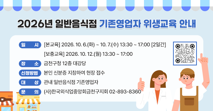 ○ 일    시 : [본교육] 2026. 10. 6.(화) ~ 10. 7.(수) 13:30 ~ 17:00 [2일간]
             [보충교육] 2026. 10. 12.(월) 13:30 ~ 17:00
○ 장    소 : 금천구청 12층 대강당
○ 신청방법 : 본인 신분증 지참하여 현장 접수
○ 대    상 : 관내 일반음식점 기존영업자
○ 문    의 : (사)한국외식업중앙회금천구지회 02-893-8360