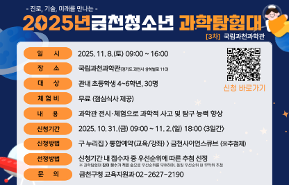 ○ 일시: 2025. 11. 8.(토) 09:00 ~ 16:00
  ○ 장소: 국립과천과학관(경기도 과천시 상하벌로 110)
  ○ 대상: 관내 초등학생 4~6학년, 30명
  ○ 내용: 과학관 전시·체험으로 과학적 사고 및 탐구 능력 향상
  ○ 신청: 금천구청 홈페이지>통합예약(교육/강좌)>금천사이언스큐브(※추첨)
    * 탐험대 참여 횟수가 적은 순으로 우선순위 부여, 동일 우선순위 내 무작위 추첨   
  ○ 신청기간: 2025. 10. 31.(금) 09:00 ~ 11. 2.(일) 18:00 <3일간>
  ○ 선정발표: 11. 3.(월) 11시, 홈페이지 개별 확인 및 선정자 문자 통보
