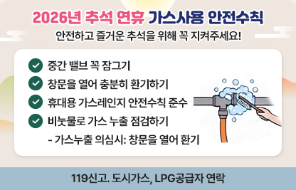 안전하고 즐거운 추석을 위해 꼭 지켜주세요

○ 중간 밸브 꼭 잠그기
○ 창문을 열어 충분히 환기하기
○ 휴대용 가스레인지 안전수칙 준수
○ 비눗물로 가스 누출 점검하기  
-가스누출 의심시: 창문을 열어 환기
                  119신고. 도시가스, LPG공급자 연락