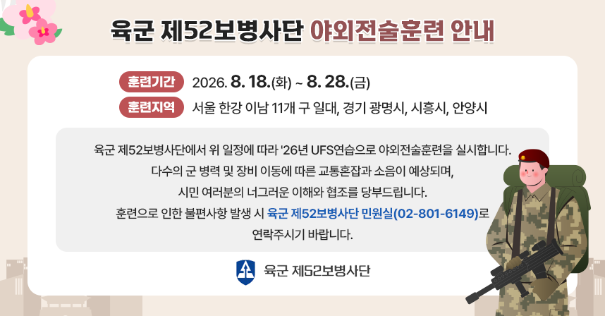 ◦ 훈련기간 : 8. 18.(화)~28.(금)
◦ 훈련지역 : 서울 한강 이남 11개 구 일대, 경기 광명시, 시흥시, 안양시 일대

육군 제52보병사단에서 위 일정에 따라 ‘26년 UFS연습으로 야외전술훈련을 실시합니다.

다수의 군 병력 및 장비 이동에 따른 교통혼잡과 소음이 예상되며,
시민 여러분의 너그러운 이해와 협조를 당부드립니다.

훈련으로 인한 불편사항 발생 시 육군 제52보병사단 민원실(☎02-801-6149)로 연락주시기 바랍니다.