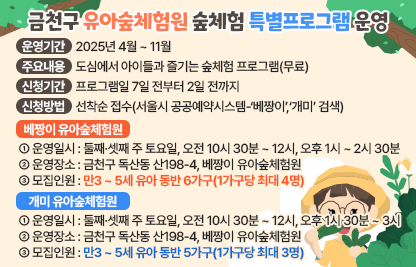 □ 운영기간 : 2025년 4월 ~ 11월
 □ 체험원별 운영안내
  ○ 베짱이 유아숲체험원
   - 운영일시 : 둘째·셋째 주 토요일, 오전 10시 30분 ~ 12시, 오후 1시 ~ 2시 30분
   - 운영장소 : 금천구 독산동 산198-4, 베짱이 유아숲체험원
   - 모집인원 : 만3 ~ 5세 유아 동반 6가구(1가구당 최대 4명)
  ○ 개미 유아숲체험원
   - 운영일시 : 둘째·셋째 주 토요일, 오전 10시 30분 ~ 12시, 오후 1시 30분 ~ 3시 
   - 운영장소 : 금천구 독산동 산89-7, 개미 유아숲체험원
   - 모집인원 : 만3 ~ 5세 유아 동반 5가구(1가구당 최대 3명)
 □ 주요내용 : 도심에서 아이들과 즐기는 숲체험 프로그램(무료)
 □ 신청기간 : 프로그램일 7일 전부터 2일 전까지
 □ 신청방법 : 선착순 접수(서울시 공공예약시스템-‘베짱이’,‘개미’ 검색)
  월별 프로그램 내용 등 세부사항 서울시 공공예약시스템 이용안내 참고