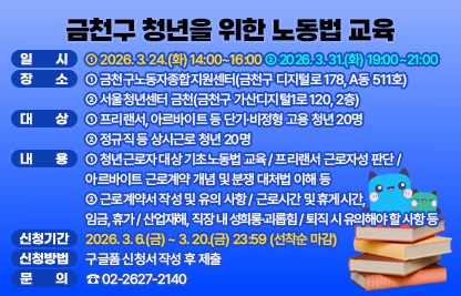 ○ 일 시 : ① 2026. 3. 24. (화) 14:00~16:00 ② 3. 31. (화) 19:00~21:00
○ 장 소 : ① 금천구노동자종합지원센터(금천구 디지털로 178, A동 511호)
          ② 서울청년센터 금천(금천구 가산디지털1로 120, 2층)
○ 대 상 : ① 프리랜서, 아르바이트 등 단기·비정형 고용 청년 20명
          ② 정규직 등 상시근로 청년 20명
○ 내 용 : ① 청년근로자 대상 기초노동법 교육 / 프리랜서 근로자성 판단 / 아르바이트 근로계약 개념 및 분쟁 대처법 이해 등
          ② 근로계약서 작성 및 유의 사항 / 근로시간 및 휴게시간, 임금, 휴가 / 산업재해, 직장 내 성희롱·괴롭힘 / 퇴직 시 유의해야할 사항 등 
○ 신청기간 : 2026. 3. 6.(금) ~ 3. 20.(금) 23:59 (선착순 마감)
○ 신청방법 : 구글폼 신청서 작성 후 제출
○ 문 의 : ☎02-2627-2140