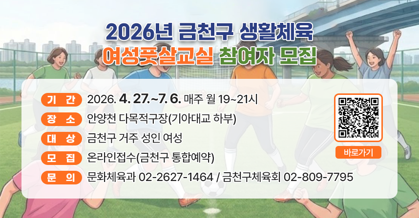 ◆ 2026년 금천구 생활체육 여성풋살교실 참여자 모집 ◆
  ○ 기    간 : 2026. 4. 27.~7. 6. 매주 월 19~21시 
  ○ 장    소 : 안양천 다목적구장(기아대교 하부)
  ○ 대    상 : 금천구 거주 성인 여성
  ○ 모    집 : 온라인접수(금천구 통합예약)
  ○ 문    의 : 문화체육과 02-2627-1464 / 금천구체육회 02-809-7795