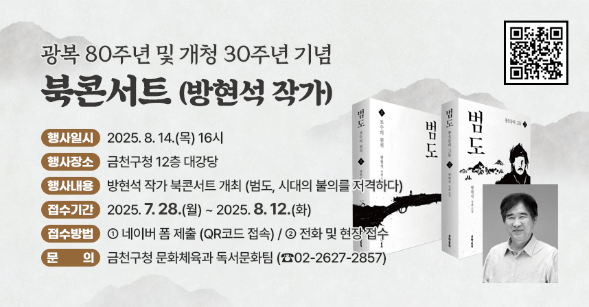 ❍ 행사일시 : 2025. 8. 14.(목) 16시
 ❍ 행사장소 : 금천구청 12층 대강당
 ❍ 행사내용 : 방현석 작가 북콘서트 개최 (범도, 시대의 불의를 저격하다)
 ❍ 모집내용
   - 접수기간 : 2025. 7. 28.(월) ~ 2025. 8. 12.(화)
   - 접수방법
     · 네이버 폼 제출 (QR코드 접속)
     · 전화 및 현장 접수  
 ❍ 문   의 : 금천구청 문화체육과 독서문화팀 (☎02-2627-2857)