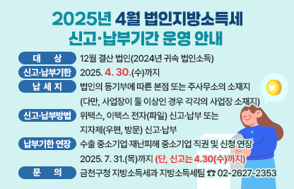 - 대상 : 12월 결산 법인(2024년 귀속 법인소득)
 - 신고·납부기한 : 2025. 4. 30.(수)까지
 - 납세지 : 법인의 등기부에 따른 본점 또는 주사무소의 소재지
            (다만, 사업장이 둘 이상인 경우 각각의 사업장 소재지)
 - 신고·납부방법 : 위택스, 이택스 전자(파일) 신고·납부 또는 
                  지자체(우편, 방문) 신고·납부
 - 납부기한 연장 : 수출 중소기업∙재난피해 중소기업 직권 및 신청 연장
                     2025. 7. 31.(목)까지 (단, 신고는 4.30(수)까지)
 - 문의 : 금천구청 지방소득세과 지방소득세팀 ☎ 02-2627-2353