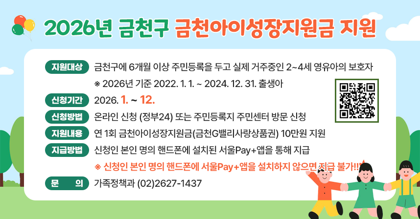 ☐ 지원대상 : 금천구에 6개월 이상 주민등록을 두고 실제 거주중인 2~4세 영유아의 보호자
              ※ 2026년 기준 2022. 1. 1. ~ 2024. 12. 31. 출생아
☐ 신청기간 : 2026. 1. ~ 12. 
☐ 신청방법 : 온라인 신청 (정부24) 또는 주민등록지 주민센터 방문 신청
☐ 지원내용 : 연 1회 금천아이성장지원금(금천G밸리사랑상품권) 10만원 지원
☐ 지급방법 : 신청인 본인 명의 핸드폰에 설치된 서울Pay+앱을 통해 지급
 ※ 신청인 본인 명의 핸드폰에 서울Pay+앱을 설치하지 않으면 지급 불가!!
☐ 문    의 : 가족정책과  ☎(02)2627-1437