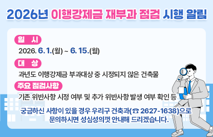 ◆ 제목 : 2026년 이행강제금 재부과 점검 시행 알림◆
 ○ 일시: 2026. 6. 1.(월) ~ 6. 15.(월) 
 ○ 대상: 과년도 이행강제금 부과대상 중 시정되지 않은 건축물
 ○ 주요 점검사항
   - 기존 위반사항 시정 여부 및 추가 위반사항 발생 여부 확인 등
 ○ 궁금하신 사항이 있을 경우 우리구 건축과(☎ 2627-1638)으로    문의하시면 성심성의껏 안내해 드리겠습니다.