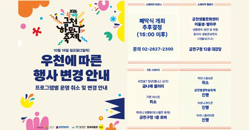 2026 활기찬 금천하모니축제
10월 18일 일요일(2일차) 우천에 따른 행사 변경 안내
프로그램별 운영 취소 및 변경 안내

□ 스테이지 하모니
 ○ 폐막식 개최 추후결정(16:00 이후)
 ○ 문의 02-2627-2300
□ 스테이지 멜로디
 ○ 금천생활문화센터 어울샘·별마루
   - 생활문화 공연 및 체험
   - 동아리 생활문화축제
   - <어울씨구나>
 ○ 장소변경 : 금천구청 12층 대강당
□ 가든 스테이지
 ○ 쉬었음? 청년(웰니스 요가) 장소변경 : 금나래 갤러리
 ○ 가든 버스킹 : 취소
 ○ 하모니 와펜투어(스탬프 투어) 장소변경 : 금천구청 1층 로비
 ○ 하모니 홍보존 : 취소
 ○ 금천평생학습축제 : 진행
 ○ 하모니푸드존 : 진행
 ○ 하모니 플리마켓 : 진행