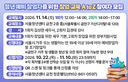 □ 교육일시 : 2026. 11. 14.(토) 1회차 12:00~14:00, 2회차 14:00~17:00
□ 교육장소 : 서울청년센터 금천 2층 홀(서울특별시 금천구 가산디지털1로 120)
□ 강    사 : 1회차 김성한 세무사, 2회차 김경태 강사
□ 교육내용 : 1회차 창업을 위한 세부 기본, 2회차 창업을 위한 정부지원사업
□ 신청대상 : 서울시 거주 또는 생활하는 만 19세 이상 39세 이하 예비창업자 및 초기창업자
   ※금천구 거주 및 생활권 청년 및 모든 회차 참여 가능한 청년 우대
□ 신청기간 : 2026. 10. 22.(목) ~ 11. 10.(화) 23:59까지
   ※각 회차별 24명 선착순 모집 및 11. 11.(수) 선정자 개별 문자 안내
□ 신청방법 : QR 스캔 및 링크를 통해 신청폼 작성
□ 문의사항 : 서울청년센터 금천 청춘삘딩(☎02-861-0597)