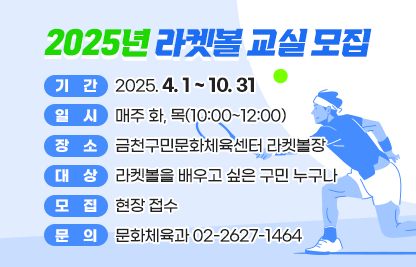 ◆ 2025년 라켓볼 교실 모집 ◆
  ○ 기    간 : 2025. 4. 1 ~ 10. 31  
  ○ 일    시 : 매주 화, 목(10:00~12:00)
  ○ 장    소 : 금천구민문화체육센터 라켓볼장
  ○ 대    상 : 라켓볼을 배우고 싶은 구민 누구나 
  ○ 모    집 : 현장 접수
  ○ 문    의 : 문화체육과 02-2627-1464