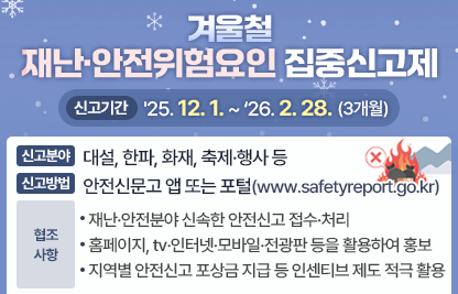 「겨울철 재난·안전위험요인 집중신고제」

가. 신고기간: '25. 12. 1. ~ ‘26. 2. 28.(3개월)

나. 신고분야: 대설, 한파, 화재, 축제·행사 등

다. 신고방법: 안전신문고 앱 또는 포털(www.safetyreport.go.kr)

라. 협조사항
   - 재난·안전분야 신속한 안전신고 접수·처리
   - 홈페이지, tv·인터넷·모바일·전광판 등을 활용하여 홍보
   - 지역별 안전신고 포상금 지급 등 인센티브 제도 적극 활용