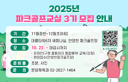 ◆ 2025년 파크골프교실  3기 모집 안내 ◆
  ○ 기    간 : 11월중반~12월초(6회)
  ○ 장    소 : 대륭타워6차 세미나실, 안양천 파크골프장
  ○ 모    집(10. 22. ~ 마감시까지) 
    - 온라인(구청 홈페이지 통합예약-교육/강좌)
    - 현장접수(안양천파크골프장)
  ○ 준 비 물 : 초본, 사진
  ○ 문    의 : 문화체육과 02-2627-1464