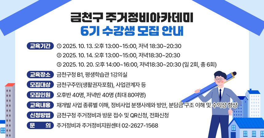 ○ 교육기간 
 2025. 10. 13. 오후 13:00~15:00, 저녁 18:30~20:30
 2025. 10. 14. 오후 13:00~15:00, 저녁18:30~20:30
 2025. 10. 20. 오후 14:00~16:00, 저녁18:30~20:30 (일 2회, 총 6회)
○ 교육장소: 금천구청 B1, 평생학습관 1강의실
○ 모집대상: 금천구주민(생활권자포함), 사업관계자 등
○ 모집인원: 오후반 40명, 저녁반 40명 (최대 80여명)
○ 교육내용: 재개발 사업 종류별 이해, 정비사업 분쟁사례와 방안, 분담금 
             구조 이해 및 수익성 향상
○ 신청방법: 금천구청 주거정비과 방문 접수 및 QR신청, 전화신청
○ 문    의: 주거정비과 주거정비지원센터 02-2627-1568