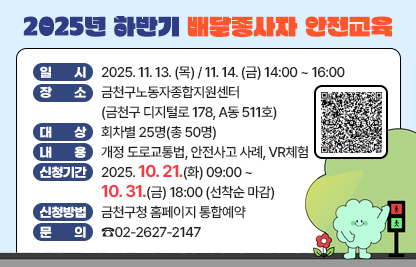 ○ 일 시 : 2025. 11. 13. (목) / 11. 14. (금) 14:00 ~ 16:00
○ 장 소 : 금천구노동자종합지원센터(금천구 디지털로 178, A동 511호)
○ 대 상 : 회차별 25명(총 50명)
○ 내 용
  - 개정 도로교통법, 안전사고 사례, VR체험
○ 신청기간 : 2025. 10. 21.(화) 09:00 ~ 10. 31.(금) 18:00 (선착순 마감)
○ 신청방법 : 금천구청 홈페이지 통합예약
○ 문 의 : ☎02-2627-2147