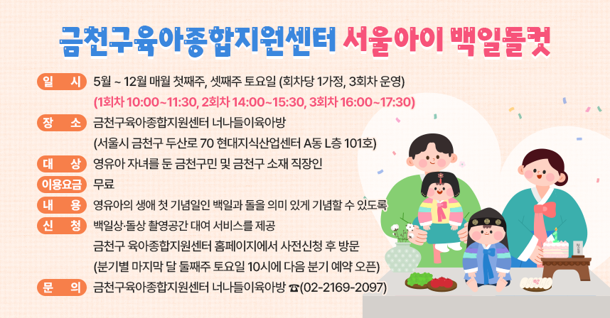 □ 사 업 명 : 금천구육아종합지원센터 『서울아이 백일돌컷』
□ 일    시 : 5월 ~ 12월 매월 첫째주, 셋째주 토요일 (회차당 1가정, 3회차 운영)
             (1회차 10:00~11:30, 2회차 14:00~15:30, 3회차 16:00~17:30)
□ 장    소 : 너나들이육아방 
             (서울시 금천구 두산로 70 현대지식산업센터 A동 L층 101호)
□ 대    상 : 영유아 자녀를 둔 금천구민 및 금천구 소재 직장인
□ 이용요금 : 무료
□ 내   용 : 영유아의 생애 첫 기념일인 백일과 돌을 의미 있게 기념할 수           있도록 백일상·돌상 촬영공간 대여 서비스를 제공
□ 신    청 : 금천구 육아종합지원센터 홈페이지에서 사전신청 후 방문
              (분기별 마지막 달 둘째주 토요일 10시에 다음 분기 예약 오픈)
□ 문    의 : 금천구육아종합지원센터 너나들이육아방 ☎(02-2169-2097)
