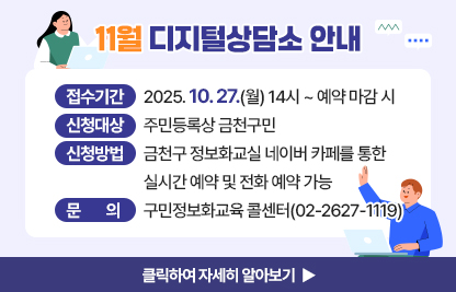 11월 디지털상담소 안내
  ○ 신청기간: 2025. 10. 27.(월) 14시 ~ 예약 마감 시 
  ○ 신청대상: 주민등록상 금천구민
  ○ 신청방법: 금천구 정보화교실 네이버 카페를 통한 실시간 예약 및 전화 예약 가능
  ○ 운영기간 및 시간

상담장소
운영기간
운영시간
운영방법
금천구청 지하1층 전산교육장
(제2강의실)
11. 7.(금)
11. 14.(금)
11. 21.(금)
09:00 ~ 09:50
사전예약을
통해
1:1 상담
10:00 ~ 10:50
11:00 ~ 11:50
13:00 ~ 13:50
14:00 ~ 14:50
15:00 ~ 15:50
16:00 ~ 16:50
17:00 ~ 17:50

  ※ 1인당 상담시간은 50분 이내입니다.
  ※ 구민 정보화교육과 무관한 전문적인 내용은 상담에서 제외됩니다.
     (주식, 가상화폐, 전문가 수준의 데이터 관리, SNS 제작, 컴퓨터 수리 등 전문적인 분야)

  ○ 문    의: 구민정보화교육 콜센터(02-2627-1119)

클릭하여 자세히 알아보기 ▶