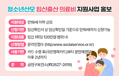 □ 지원 대상 : 만19세 이하 산모
□ 신청 기한 : 임신확인서 상 임신확인일 기준으로 만19세까지 신청가능
□ 지원 내용 : 임신 1회당 120만원 범위 내
□ 신청 방법 : 온라인접수(http:www.socialservice.or.kr)
□ 사용 기한 : 카드 수령 후(국민행복카드)부터 분만예정일 이후 2년까지
□ 문     의 : 금천구보건소(☎2627-2619)