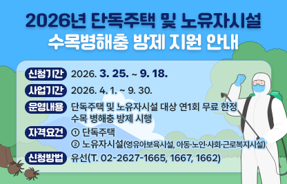□ 신청기간 : 2026. 3. 25. ~ 9. 18.
  □ 사업기간 : 2026. 4. 1. ~ 9. 30.
  □ 운영내용 : 단독주택 및 노유자시설 대상 연1회 무료 한정 수목 
                병해충 방제 시행
  □ 자격요건
     - 단독주택
     - 노유자시설(영유아보육시설, 아동·노인·사회·근로복지시설)
  □ 신청방법 : 유선(T. 02-2627-1665, 1667, 1662)