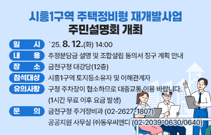 □ 시흥1구역 주택정비형 재개발사업 주민설명회 개최

 (주민설명회 개요)
  ○ 일    시 : `25. 8. 12.(화) 14:00
  ○ 내    용 : 추정분담금 설명 및 조합설립 동의서 징구 계획 안내
  ○ 장    소 : 금천구청 대강당(12층)
  ○ 참석대상 : 시흥1구역 토지등소유자 및 이해관계자
  ○ 유의사항 : 구청 주차장이 협소하므로 대중교통 이용 바랍니다.
                  (1시간 무료 이후 요금 발생)
 ※ 문  의 : 금천구청 주거정비과 (02-2627-1807)
             공공지원 사무실  ㈜동우씨앤디 (02-2039-0630/0640)