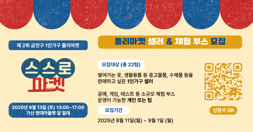 □ 행사개요
   ○ 행 사 명 : 제2회 1인가구 플리마켓 「스스로마켓」
   ○ 일    시 : 2025. 9. 13.(토), 13:00 ~ 17:00
   ○ 장    소 : 가산현대아울렛 앞 (디지털로10길 9)
   ○ 대    상 : 금천구 거주 생활권 1인가구 누구나
   ○ 내    용 : 중고거래, 물품교환소, 체험부스(공예, 타로, 퍼스널컬러 진단 등), 
                 정책홍보 및 수요조사(인생네컷 촬영권, 슬러시 증정), 이벤트 등

 □ 판매자 및 체험부스 운영자 모집
  ○ 기    간 : 2025. 8. 11.(월) ~ 9. 1.(월), 22일간 ※ 선정결과 안내 : 2025. 9. 5.(금)
  ○ 모집인원 : 총 22명/팀(판매자 18명, 체험부스 4명 내외)
  ○ 모집기준 : 금천구 거주 또는 생활하는 1인가구 
  ○ 판매물품 : 중고물품, 수제품, 소규모 재능 나눔 가능한 물품 등
  ○ 모집방법 : 온라인 접수(구글폼)
  ○ 선정방법 : 선착순 접수, 단 마켓 취지에 부합하는 내용을 고려하여 선발  
  ○ 지원사항 : 테이블, 의자, 파라솔 등 제공, 이벤트참여권, 주차지원 등

 󰏅 문의 : 금천구청 가족정책과 02-2627-1466