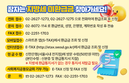 < 접 수 방 법 >

 전화 접수 : 02-2627-1273, 02-2627-1275 으로 전화하여 환급조회 후 신청
 문자 접수 : 02-8072-114 로 환급번호, 성명, 은행명, 계좌번호 작성 후 전송
 FAX접수 : 02-2251-1703
 인터넷 접수 : E-TAX (http://etax.seoul.go.kr)에서 환급금 조회 및 신청
 모바일 접수 : 스마트폰 앱(S-TAX)에서 환급금 조회 및 신청
 현금 수령 : 신한은행(서울시내 전지점)에 방문 수령(50만원 미만)
               (본인수령 : 신분증 및 환급통지서 지참)
               ※ 지방세 환급통지서가 없는 경우 통지서 재발급 필요.
 사회복지공동모금회 기부 가능 : E-TAX 신청 및 FAX 신청
 문의 : ☎ 02-2627-1273   FAX : 02-2251-1703