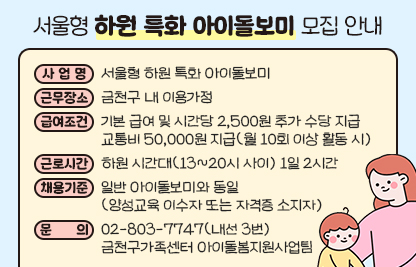 □ 사 업 명 : 서울형 하원 특화 아이돌보미
□ 근무장소 : 금천구 내 이용가정
□ 급여조건 : 기본 급여 및 시간당 2,500원 추가 수당 지급
               교통비 50,000원 지급(월 10회 이상 활동 시)
□ 근로시간 : 하원 시간대(13~20시 사이) 1일 2시간
□ 채용기준 : 일반 아이돌보미와 동일(양성교육 이수자 또는 자격증 소지자)
□ 문의 : 02-803-7747(내선 3번) 금천구가족센터 아이돌봄지원사업팀
