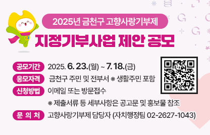 2025년 금천구 고향사랑기부제 지정기부사업 제안 공모
○ 공모기간 : 2025. 6. 23.(월) ~ 7. 18.(금)
 ○ 응모자격 : 금천구 주민 및 전부서 ※ 생활주민 포함
 ○ 신청방법 : 이메일 또는 방문접수 ※ 제출서류 등 세부사항 공고문 및 홍보물 참조
 ○ 문 의 처 : 고향사랑기부제 담당자(자치행정팀 ☎ 02-2627-1043)