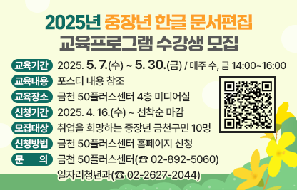 □ 교육기간 : 2025. 5. 7.(수) ~ 5. 30.(금) / 매주 수, 금 14:00~16:00

□ 교육내용 : 포스터 내용 참조

□ 교육장소 : 금천 50플러스센터 4층 미디어실

□ 신청기간 : 2025. 4. 16.(수) ~ 선착순 마감

□ 모집대상 : 취업을 희망하는 중장년 금천구민 10명

□ 신청방법 : 금천 50플러스센터 홈페이지 신청
             (포스터 우측 상단 QR코드 접수)

□ 문    의 : 금천 50플러스센터(☎ 02-892-5060)
              일자리청년과(☎ 02-2627-2044)