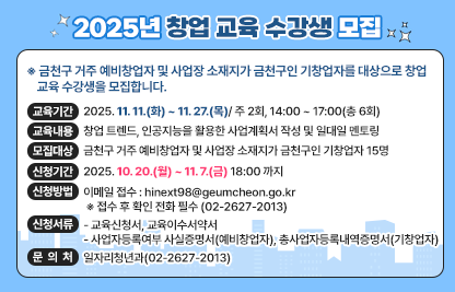 금천구 거주 예비창업자 및 사업장 소재지가 금천구인 기창업자를 대상으로 창업 교육 수강생을 모집합니다.

□교 육 명 : 2025년 창업 교육
□교육기간 : 2025. 11. 11.(화) ~ 11. 27.(목)/ 주 2회, 14:00 ~ 17:00(총 6회)
□교육내용 : 창업 트렌드, 인공지능을 활용한 사업계획서 작성 및 일대일 멘토링
□모집대상 : 금천구 거주 예비창업자 및 사업장 소재지가 금천구인 기창업자 15명
□신청기간 : 2025. 10. 20.(월) ~ 11. 7.(금) 18:00 까지
□신청방법
○ 이메일 접수 : hinext98@geumcheon.go.kr
 ※ 접수 후 확인 전화 필수 (02-2627-2013)
□신청서류
○ 교육신청서, 교육이수서약서
○ 사업자등록여부 사실증명서(예비창업자), 총사업자등록내역증명서(기창업자)
□문 의 처 : 일자리청년과(02-2627-2013)