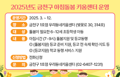 □ 운영기간 : 2025. 3. ~ 12. 
□ 장    소 : 금천구 1호점 우리동네키움센터 (벚꽃로 30, 314호) 
□ 대    상 : 돌봄이 필요한 6~12세 초등학생 아동 
□ 내    용 : 아침시간 (7~9시) 돌봄지원 및 등교동행- (돌봄지원) 등교 준비 지원, 등교 전 숙제 확인·지도 등- (등교지원) 학교 동행 서비스 지원
□ 신청방법 : 전화신청 
□ 문    의 : 금천구 1호점 우리동네키움센터 (02-6407-1231)