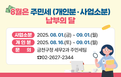 □ 8월은 주민세(개인분·사업소분) 납부의 달입니다
□ 납부기간 
  - 사업소분 : 2025.08.01.(금) ~ 09.01.(월)
  - 개인분 : 2025.08.16.(토) ~ 09.01.(월)
□ 문    의 : 금천구청 세무2과 주민세팀 ☎02-2627-2344