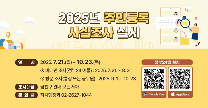 ◆ 제목 : 2025년 주민등록 사실조사 실시 ◆
     ○ 일시: 2025. 7. 21.(월) ~ 10. 23.(목) 
        - 비대면 조사(정부24 어플) : 2025. 7. 21. ~ 8. 31.
        - 방문 조사(통장 또는 공무원) : 2025. 9. 1. ~ 10. 23.
     ○ 조사 대상 : 금천구 관내 모든 세대
     ○ 문의처 : 자치행정과 02-2627-1044