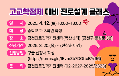 □ 프로그램 개요
   • 일시 : 2025. 4. 12.(토) 10:00~13:00 
   • 대상 : 중학교 2~3학년 학생 
   • 장소 : 금천진로진학지원센터(독산센터) [금천구 문성로 38]
   • 신청기간 : 2025. 3. 20.(목) ~ (선착순 마감)
   • 신청방법 : 구글 신청서 작성 (https://forms.gle/fEvmZb7DGttuBYr96)          
 □ 문의 : 금천진로진학지원센터 (02-2627-2825/2323)