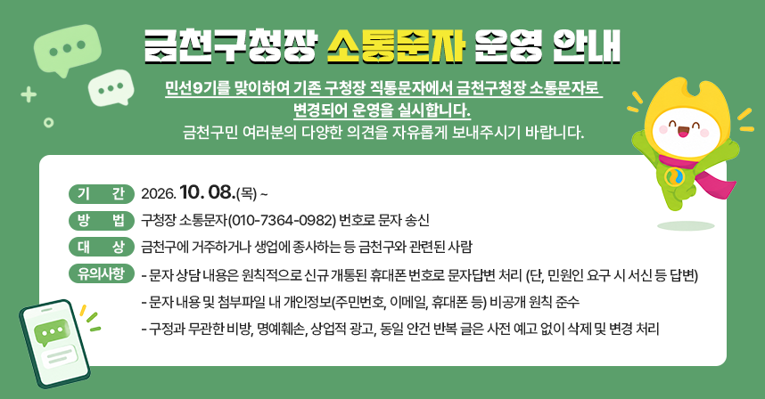 <금천구청장 소통문자 운영 안내>
민선9기를 맞이하여 기존 구청장 직통문자에서 금천구청장 소통문자로 변경되어 운영을 실시합니다. 금천구민 여러분의 다양한 의견을 자유롭게 보내주시기 바랍니다.

□ 기간 : 2026. 10. 08.(목) ~ 
□ 방법 : 구청장 소통문자(010-7364-0982) 번호로 문자 송신 
□ 대상 : 금천구에 거주하거나 생업에 종사하는 등 금천구와 관련된 사람
□ 유의사항
   - 문자 내용 및 첨부파일 내 개인정보(주민번호, 이메일, 휴대폰 등) 비공개 원칙 준수
   - 구정과 무관한 비방, 명예훼손, 상업적 광고, 동일 안건 반복 글은 사전 예고 없이 삭제 및 변경 처리