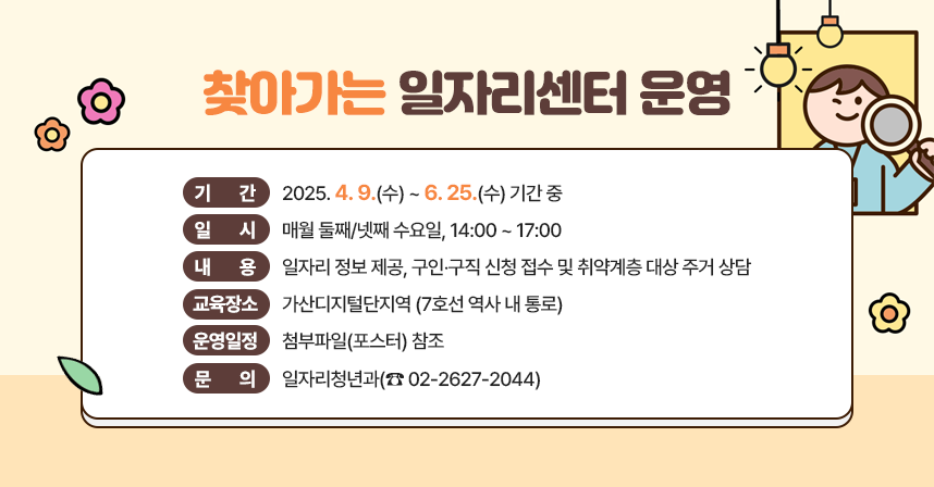 □ 기    간 : 2025. 4. 9.(수) ~ 6. 25.(수) 기간 중

□ 일    시 : 매월 둘째/넷째 수요일, 14:00 ~ 17:00

□ 내    용 : 일자리 정보 제공, 구인‧구직 신청 접수 및 취약계층 대상 주거 상담

□ 교육장소 : 가산디지털단지역 (7호선 역사 내 통로)

□ 운영일정 : 첨부파일(포스터) 참조

□ 문    의 : 일자리청년과(☎ 02-2627-2044)
