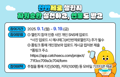 □ 이벤트명 : 잔반제로 챌린지
    - 자원순환의 날(9월 6일)을 맞아 서울시에서 시행하는 음식물 감량 캠페인
  □ 참여기간 : 2025. 9. 1.(월) ~ 9. 19.(금)
  □ 참여방법 :
     ⓛ 챌린지 참여 인증 사진 개인 SNS에 업로드 
        * 사진 업로드 시 해시태그(#잔반제로챌린지) 추가 필수
     ② 폼링크 통해 개인정보와 업로드 게시글 캡처본 제출
        * 폼링크 주소https://app.catchsecu.com/project/71f3cc709a3c704/form
  □ 참여혜택 : 추첨을 통해 치킨(50명), 커피(100명) 등 모바일기프티콘 제공