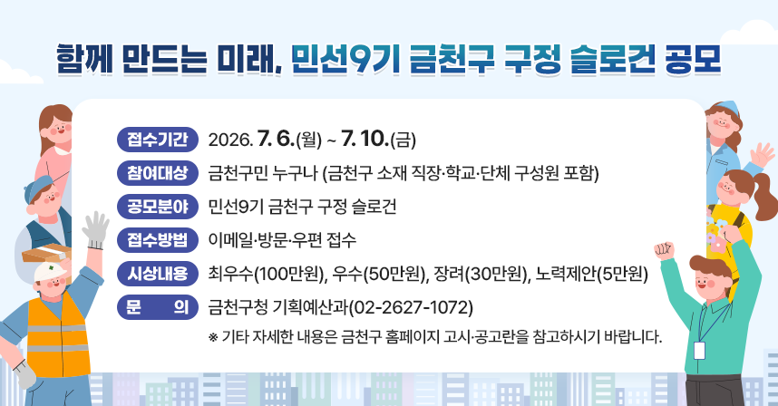 󰏚 접수기간 : 2026. 7. 6.(월) ~ 7. 10.(금)
 󰏚 참여대상 : 금천구민 누구나 (금천구 소재 직장·학교·단체 구성원 포함)
 󰏚 공모분야 : 민선9기 금천구 구정 슬로건 
 󰏚 접수방법 : 이메일·방문·우편 접수
 󰏚 시상내용 : 최우수(100만원), 우수(50만원), 장려(30만원), 노력제안(5만원)
 󰏚 문     의 : 금천구청 기획예산과(02-2627-1072)

 ※ 기타 자세한 내용은 금천구 홈페이지 고시·공고란을 참고하시기 바랍니다.