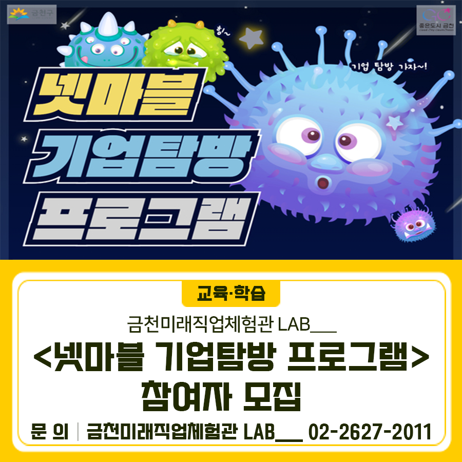 넷마블로 기업탐방갈 초등학생을 모집합니다 일 시 2025. 7. 2.(수) 14:30 ~ 17:30 접수기간 2025. 6. 13.(금) ~ 6. 23.(월) 11:00 참가대상 관내 초등학생 20명 (선착순) 주요내용 넷마블 현직자 특강 및 기업탐방, 기업 내 박물관 관람 신청방법 온라인 신청 ◆ 문 의 ◆ 금천미래직업체험관 LAB___ ☎02 2627 2011  좋은도시 금천의 소식을 더 알고 싶다면?  <img src=