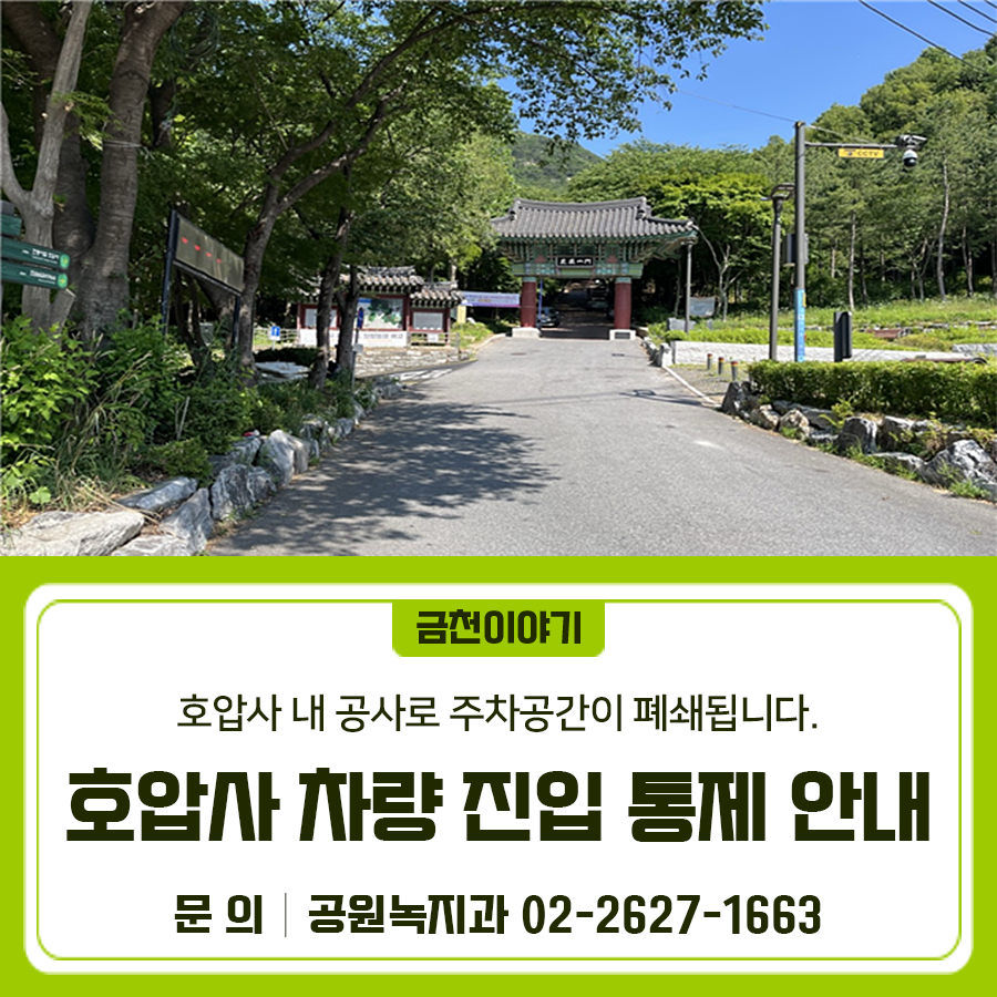 호압사 내 공사에 따른 주차공간 폐쇄로 경사도로변 안전 사고 우려가 있어 부득이 차량 진입을 통제하오니 방문객 분들의 양해 부탁드립니다. 통제기간 2025. 6. 중 ~ 화장실 정비공사 종료 시 까지 (2025.12.31.) 통제구간 호암산문(시흥동 산100 43) ~ 호압사(시흥동 234) 통제내용 공사차량, 사찰보유차량, 공무차량 외 출입/주차 제한 통제목적 호압사 건축공사, 공원화장실 신축공사 등으로 호압사 일대 주차공간 부족에 따른 조치 및 보행자 안전 ◆ 문 의 ◆ 금천구청 공원녹지과 ☎02 2627 1663  좋은도시 금천의 소식을 더 알고 싶다면?  <img src=