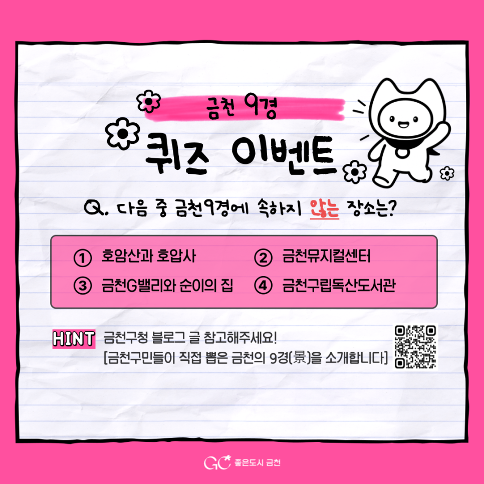 금천구의 대표 명소 ‘금천9경’을 알고 계신가요? 금천9경 퀴즈 이벤트!   퀴즈도 풀고, 카카오톡 플러스 친구추가, 인스타그램을 팔로우 하면 푸짐한 경품도 드립니다! ✨ 여러분의 많은 참여와 관심 부탁드립니다.☕ 참여기간 2025. 6. 20.(금) ~ 6. 27.(금) 참여대상 이벤트 참여를 원하는 누구나 참여방법 1 ⃣ 퀴즈풀기 다음 중 금천9경에 속하지 않는 장소는? ① 호암산와 호압사 ② 금천뮤지컬센터 ③ 금천 G밸리와 순이의 집 ④ 금천구립독산도서관  퀴즈 힌트 금천구청 블로그 [금천구민들이 직접 뽑은 금천의 9경(景)을 소개합니다] 글을 참고하세요! 2 ⃣ 금천구청 카카오톡 플러스 친구추가 하....... <img src=
