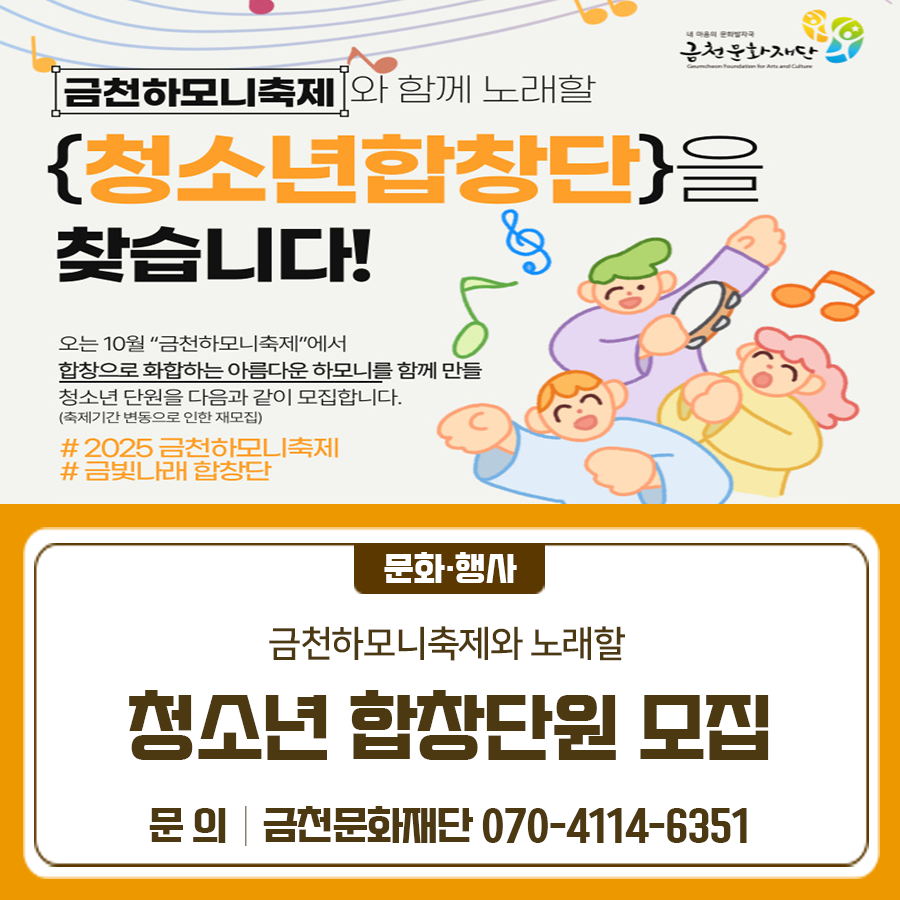 금천하모니축제와 함께 노래할 청소년합창단을 찾습니다! 내용 금천하모니 청소년합창단 ‘금빛나래 합창단’ 모집 대상 노래에 관심 있는 금천구민 청소년(초3~중3) 신청기간 ~7월 20일까지 신청방법 아래의 링크에서 지원신청서 다운 후 작성하여 이메일 제출  eykim@gcfac.or.kr 교육일정 2025. 7. 23.(수) ~ 10. 19.(일) 수업일정 매주 수요일 16:00~18:00 수업장소 금천 청소년문화의 집 ◆ 문 의 ◆ 금천문화재단 ☎070 4118 3352  좋은도시 금천의 소식을 더 알고 싶다면?  <img src=