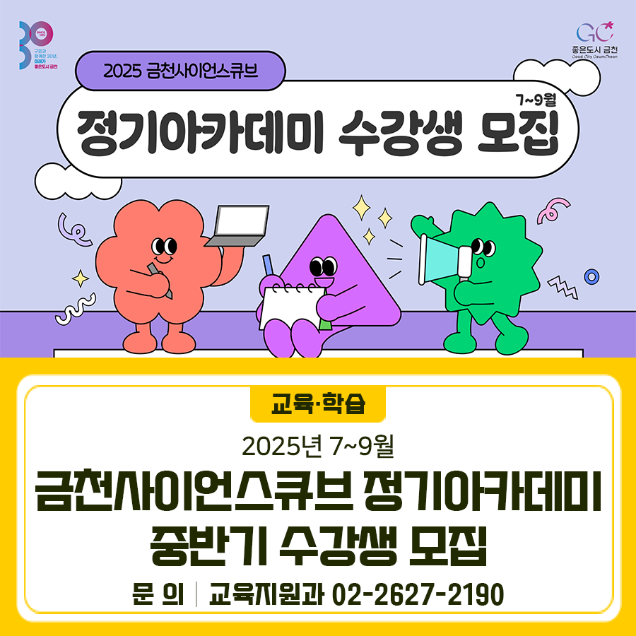 2025 금천사이언스큐브 7~9월 정기아카데미 수강생 모집합니다 모집대상 관내·외 청소년 및 성인 접수기간 2025. 6. 24.(화) 10:00 ~ 정원마감시까지 접수방법 금천구청 홈페이지 “통합예약서비스” ※선착순 마감, 1인 1강좌 수강 교육일정 2025. 7월 ~ 9월 (강좌별 상이) 교육내용 코딩자격증, AI, 3D프린팅, 디자인, 리터러시 등 교육장소 금천사이언스큐브(금하로 783) ◆ 문 의 ◆ 금천구청 교육지원과 ☎02 2627 2190  좋은도시 금천의 소식을 더 알고 싶다면?  <img src=