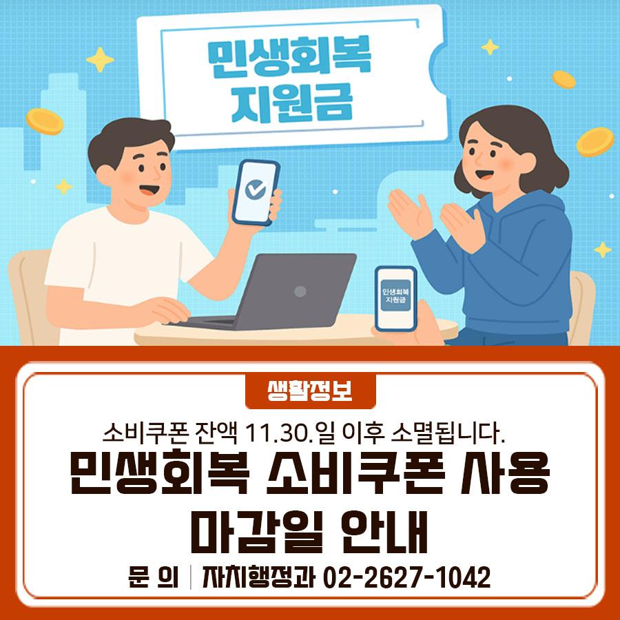 민생회복 소비쿠폰 사용 마감일 안내 드립니다. 기한 내 꼭 사용하세요!  민생회복 소비쿠폰 사용기한이 곧 종료됩니다! 사용기한 : 2025. 11. 30.(일) 24:00까지 기간 내 사용하지 않은 잔액은 자동 소멸됩니다. 아직 사용하지 않은 쿠폰이 있다면, 기한 내 꼭 사용하셔서 혜택을 놓치지 마세요! ▼ 자세히 보기 ▼ ◆ 문 의 ◆ 각 카드사 및 동주민센터 현장추진반 ☎ 가산동 02 2104 5531 ☎ 독산1동 02 2104 5551 ☎ 독산2동 02 2104 5571 ☎ 독산3동 02 2104 5591 ☎ 독산4동 02 2104 5611 ☎ 시흥1동 02 2104 5631 ☎ 시흥2동 02 2104 5651 ☎ 시흥3동 02 2104 5671 ☎ 시흥4동 02 2104 5691 ☎ 시흥5동 02 2104 5711  좋은도시 금....... <img src=